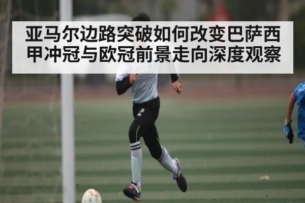 亚马尔边路突破如何改变巴萨西甲冲冠与欧冠前景走向深度观察
