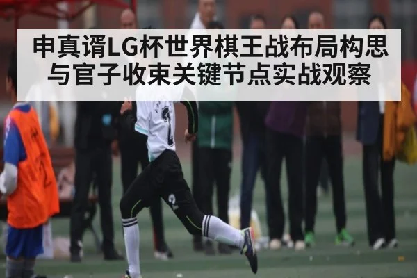 申真谞LG杯世界棋王战布局构思与官子收束关键节点实战观察