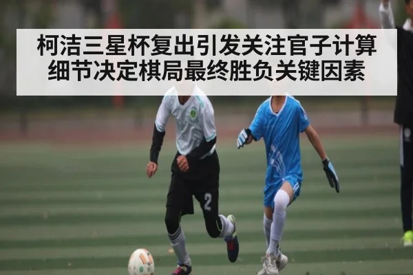 柯洁三星杯复出引发关注官子计算细节决定棋局最终胜负关键因素